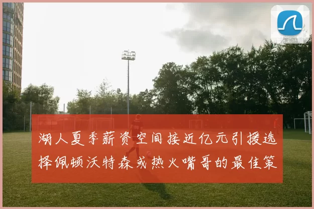 湖人夏季薪资空间接近亿元引援选择佩顿沃特森或热火嘴哥的最佳策略